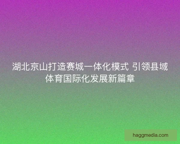 湖北京山打造赛城一体化模式 引领县域体育国际化发展新篇章