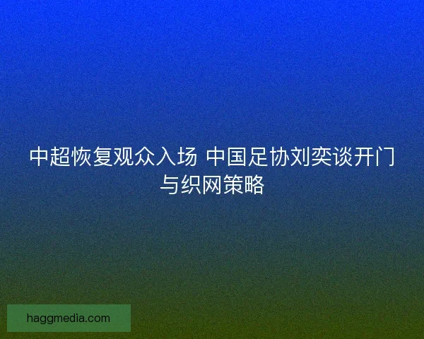 中超恢复观众入场 中国足协刘奕谈开门与织网策略
