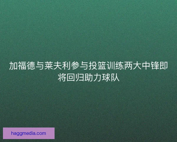 加福德与莱夫利参与投篮训练两大中锋即将回归助力球队
