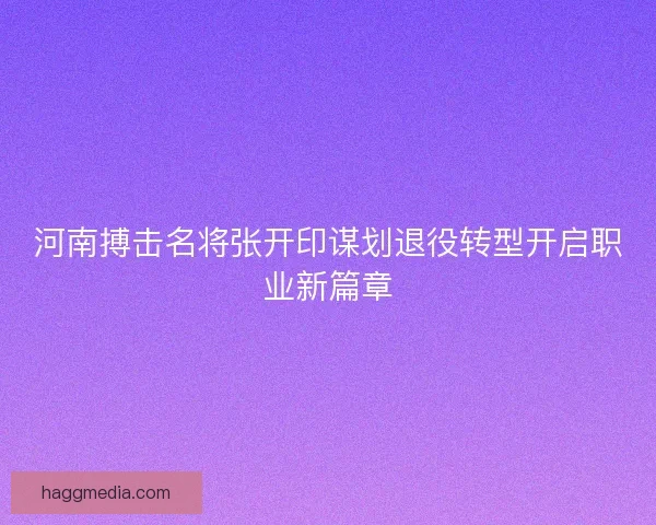 河南搏击名将张开印谋划退役转型开启职业新篇章
